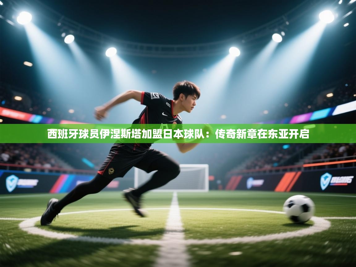 西班牙球员伊涅斯塔加盟日本球队：传奇新章在东亚开启